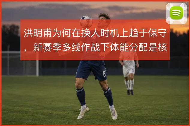 洪明甫为何在换人时机上趋于保守，新赛季多线作战下体能分配是核心原因