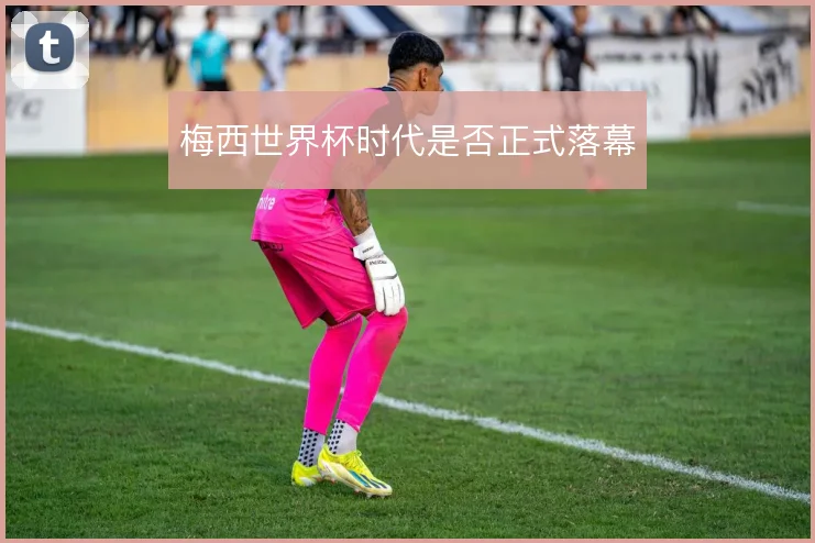 梅西世界杯时代是否正式落幕