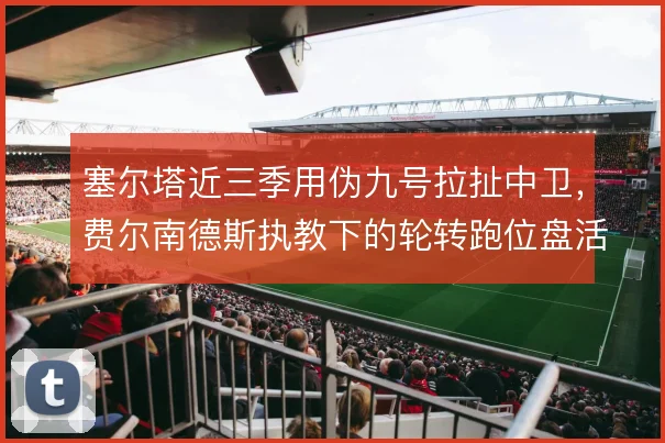 塞尔塔近三季用伪九号拉扯中卫,费尔南德斯执教下的轮转跑位盘活前场