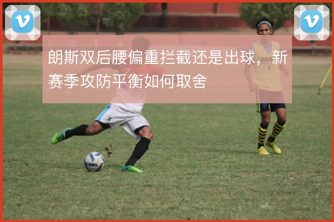 朗斯双后腰偏重拦截还是出球,新赛季攻防平衡如何取舍