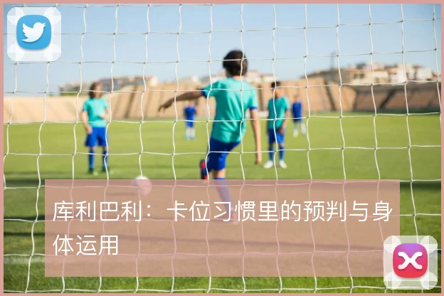 库利巴利：卡位习惯里的预判与身体运用
