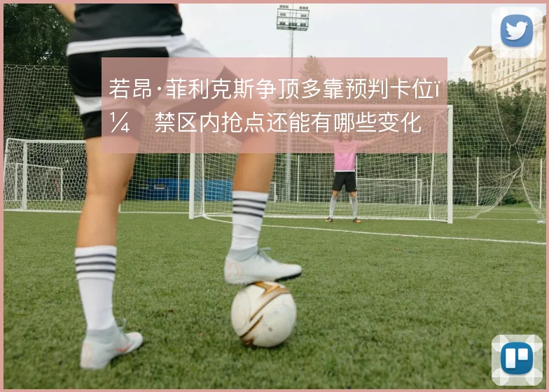 若昂·菲利克斯争顶多靠预判卡位，禁区内抢点还能有哪些变化