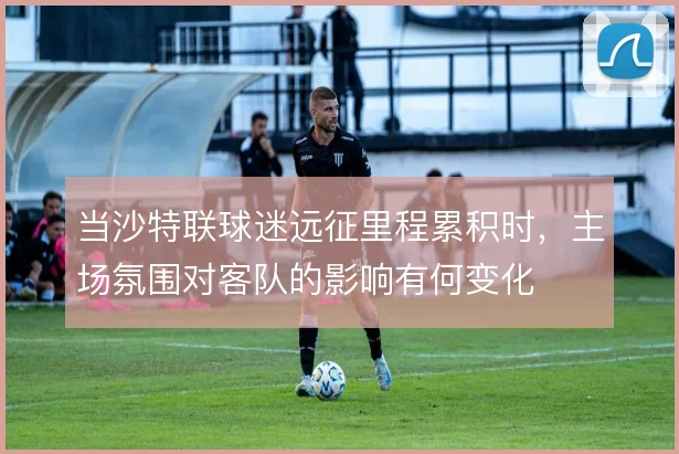 当沙特联球迷远征里程累积时，主场氛围对客队的影响有何变化