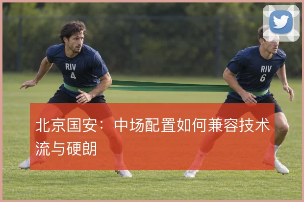北京国安：中场配置如何兼容技术流与硬朗