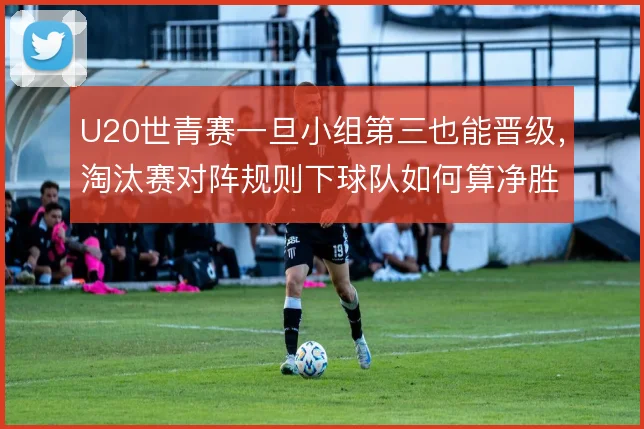 U20世青赛一旦小组第三也能晋级，淘汰赛对阵规则下球队如何算净胜球