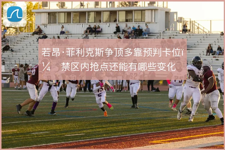 若昂·菲利克斯争顶多靠预判卡位，禁区内抢点还能有哪些变化