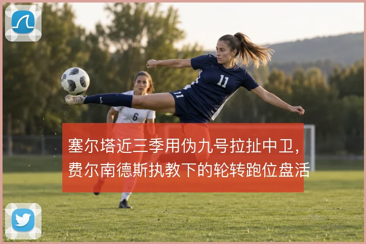 塞尔塔近三季用伪九号拉扯中卫,费尔南德斯执教下的轮转跑位盘活前场