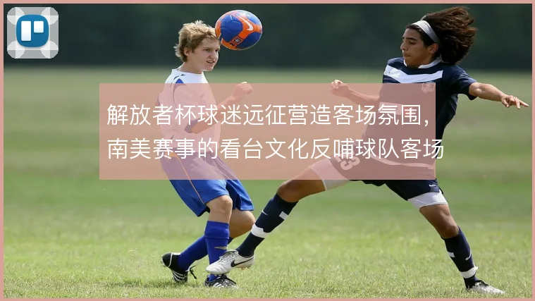解放者杯球迷远征营造客场氛围，南美赛事的看台文化反哺球队客场表现