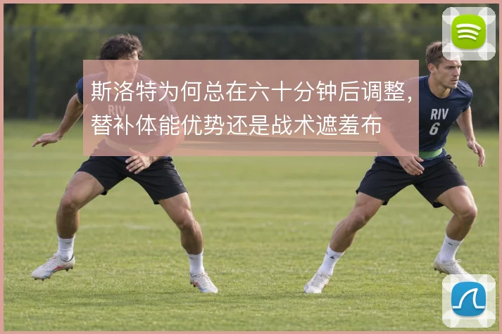 斯洛特为何总在六十分钟后调整，替补体能优势还是战术遮羞布