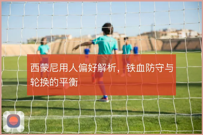 西蒙尼用人偏好解析，铁血防守与轮换的平衡
