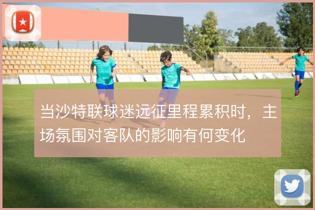 当沙特联球迷远征里程累积时，主场氛围对客队的影响有何变化