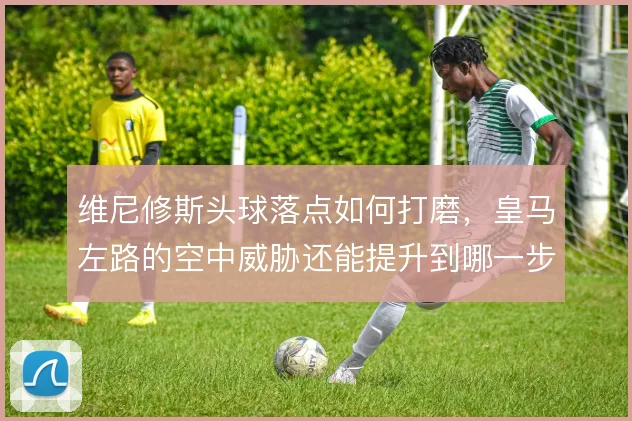 维尼修斯头球落点如何打磨，皇马左路的空中威胁还能提升到哪一步