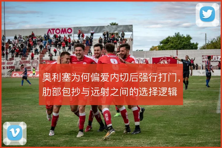 奥利塞为何偏爱内切后强行打门，肋部包抄与远射之间的选择逻辑
