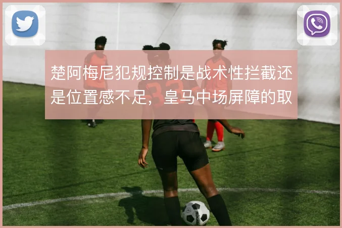 楚阿梅尼犯规控制是战术性拦截还是位置感不足，皇马中场屏障的取舍