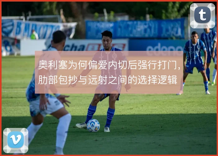 奥利塞为何偏爱内切后强行打门，肋部包抄与远射之间的选择逻辑