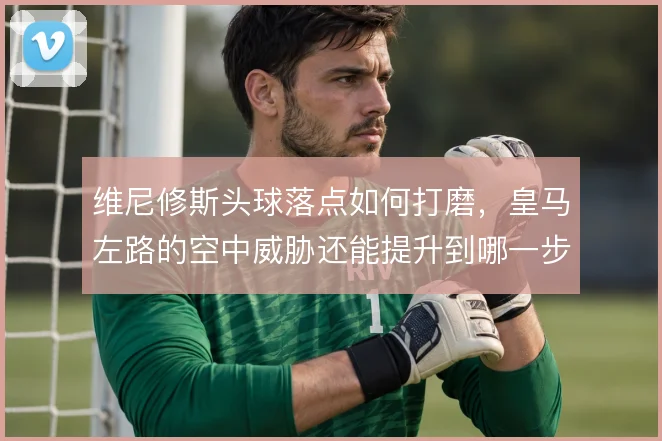 维尼修斯头球落点如何打磨，皇马左路的空中威胁还能提升到哪一步