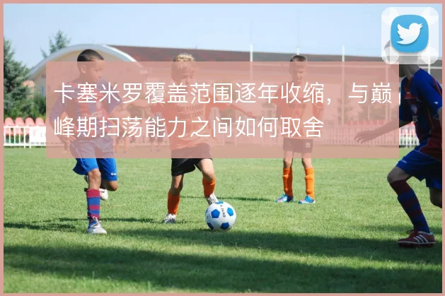卡塞米罗覆盖范围逐年收缩，与巅峰期扫荡能力之间如何取舍