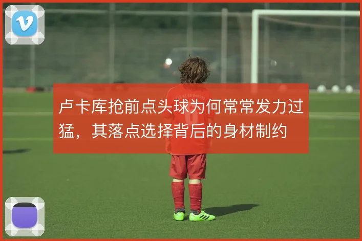 卢卡库抢前点头球为何常常发力过猛，其落点选择背后的身材制约