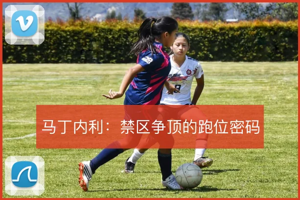 马丁内利：禁区争顶的跑位密码